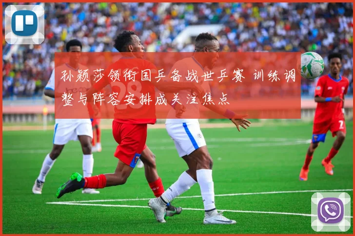 孙颖莎领衔国乒备战世乒赛 训练调整与阵容安排成关注焦点