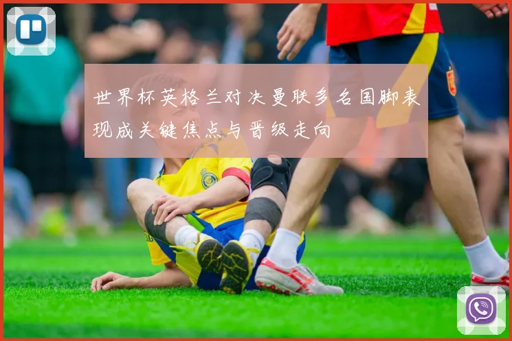 世界杯英格兰对决曼联多名国脚表现成关键焦点与晋级走向