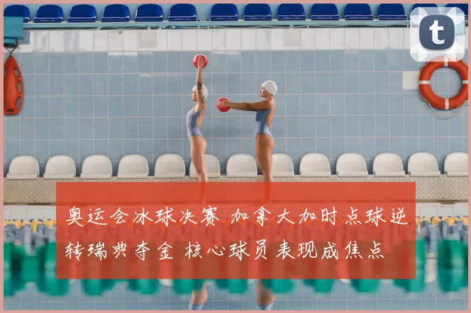 奥运会冰球决赛 加拿大加时点球逆转瑞典夺金 核心球员表现成焦点