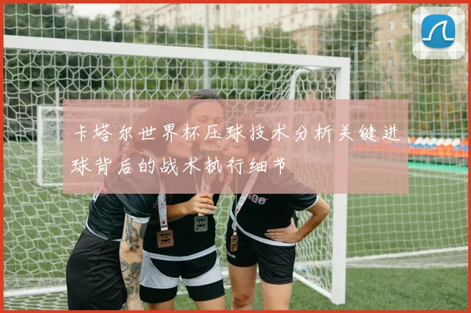 卡塔尔世界杯压球技术分析关键进球背后的战术执行细节