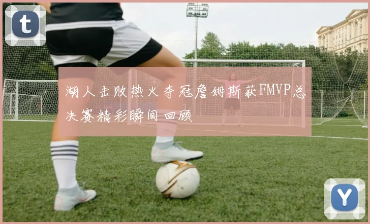 湖人击败热火夺冠詹姆斯获FMVP总决赛精彩瞬间回顾