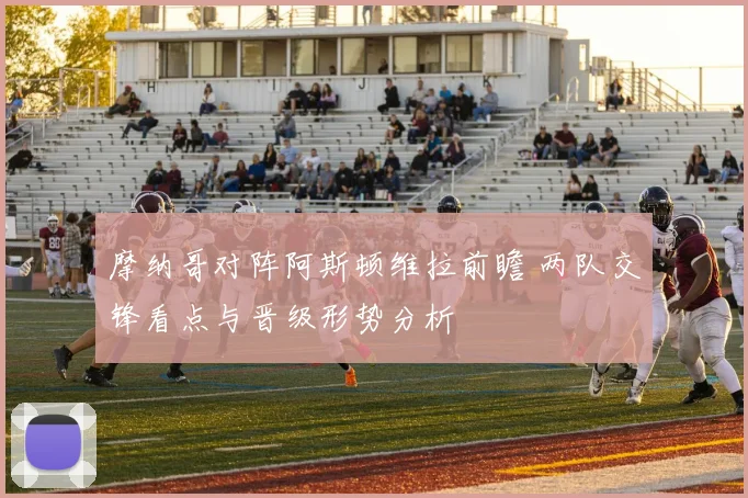 摩纳哥对阵阿斯顿维拉前瞻 两队交锋看点与晋级形势分析