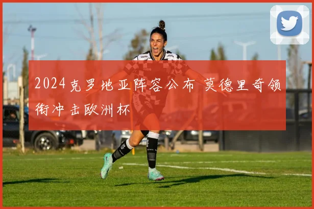 2024克罗地亚阵容公布 莫德里奇领衔冲击欧洲杯
