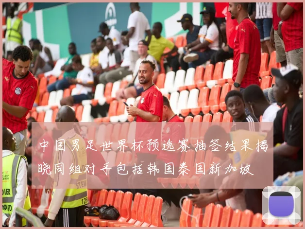 中国男足世界杯预选赛抽签结果揭晓同组对手包括韩国泰国新加坡