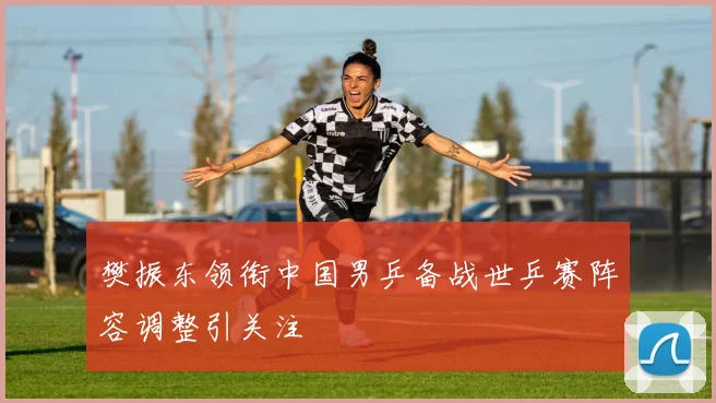 樊振东领衔中国男乒备战世乒赛阵容调整引关注