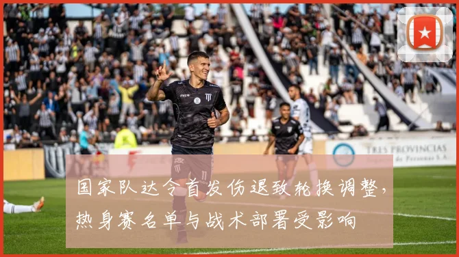 国家队达令首发伤退致轮换调整,热身赛名单与战术部署受影响