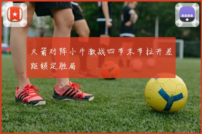 火箭对阵小牛激战四节末节拉开差距锁定胜局