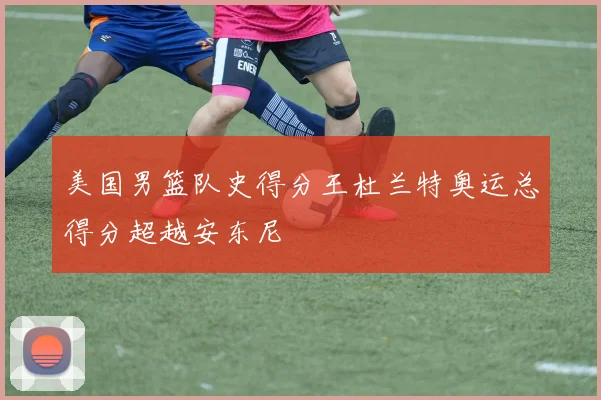 美国男篮队史得分王杜兰特奥运总得分超越安东尼