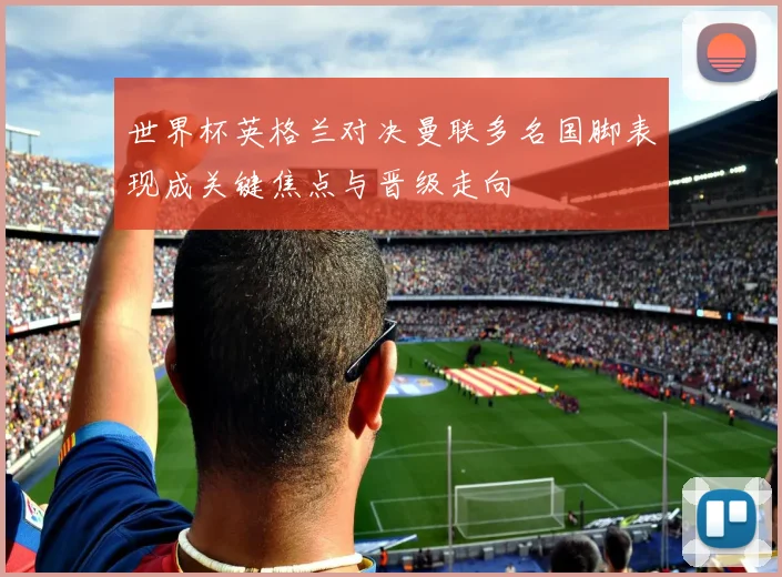 世界杯英格兰对决曼联多名国脚表现成关键焦点与晋级走向