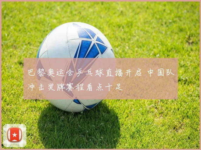 巴黎奥运会乒乓球直播开启 中国队冲击奖牌赛程看点十足