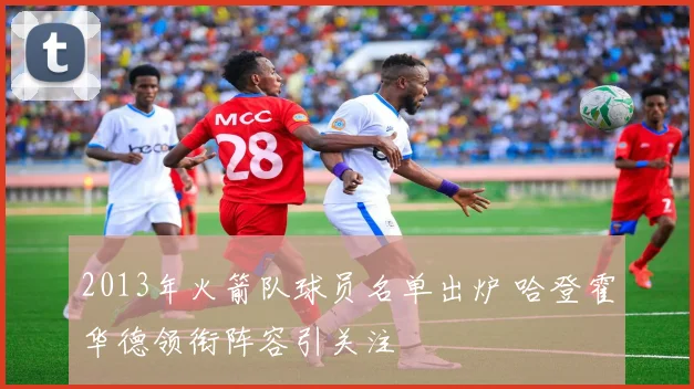 2013年火箭队球员名单出炉 哈登霍华德领衔阵容引关注