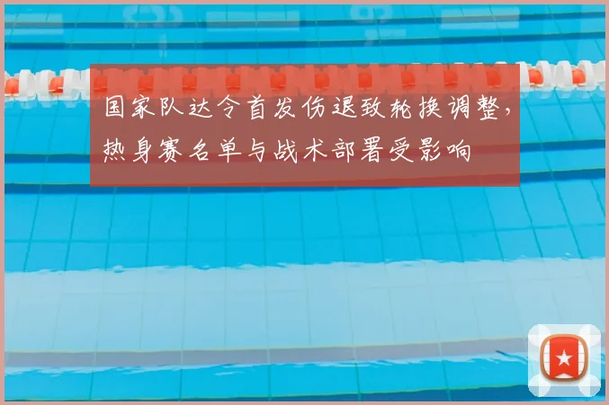 国家队达令首发伤退致轮换调整,热身赛名单与战术部署受影响