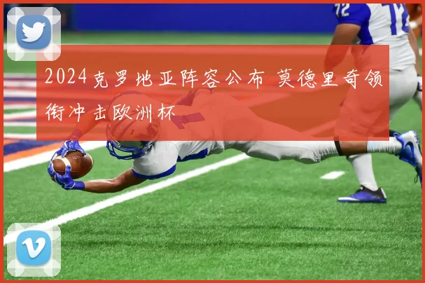 2024克罗地亚阵容公布 莫德里奇领衔冲击欧洲杯