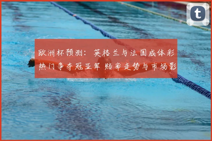 欧洲杯预测：英格兰与法国成体彩热门争夺冠亚军 赔率走势与市场影响