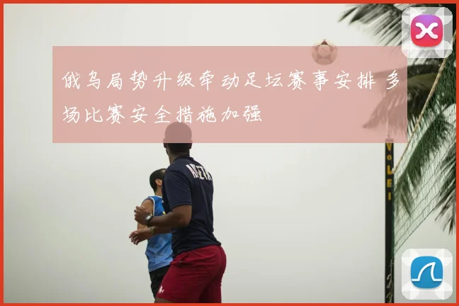 俄乌局势升级牵动足坛赛事安排 多场比赛安全措施加强
