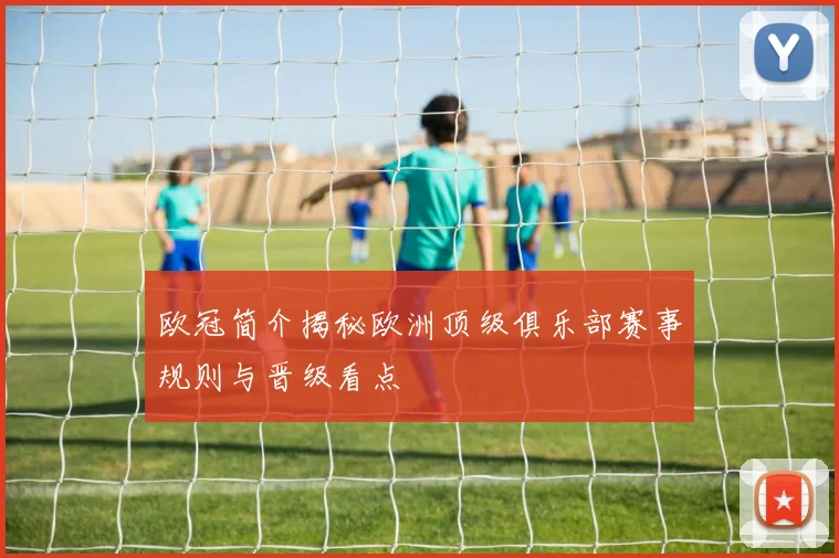欧冠简介揭秘欧洲顶级俱乐部赛事规则与晋级看点