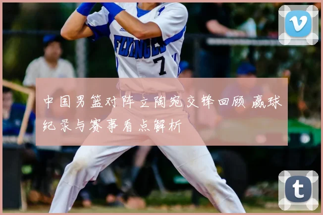 中国男篮对阵立陶宛交锋回顾 赢球纪录与赛事看点解析