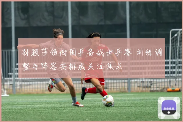孙颖莎领衔国乒备战世乒赛 训练调整与阵容安排成关注焦点