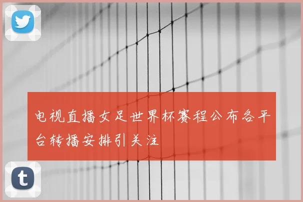 电视直播女足世界杯赛程公布各平台转播安排引关注