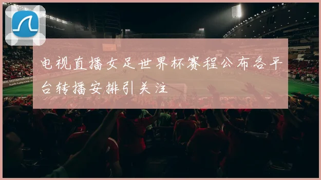 电视直播女足世界杯赛程公布各平台转播安排引关注