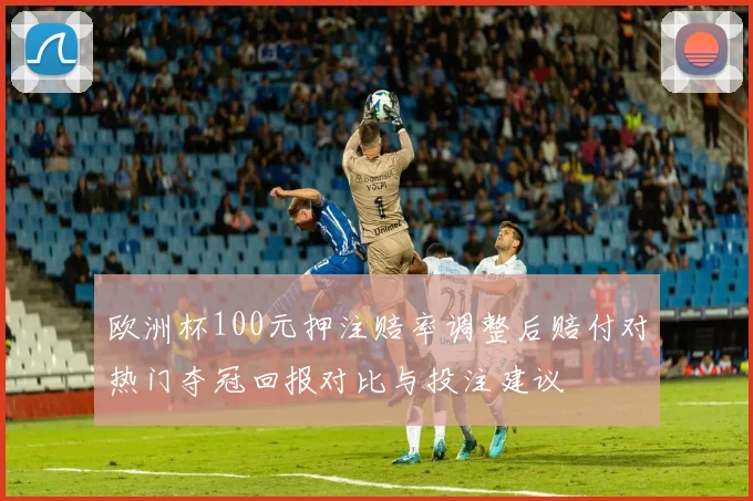 欧洲杯100元押注赔率调整后赔付对热门夺冠回报对比与投注建议