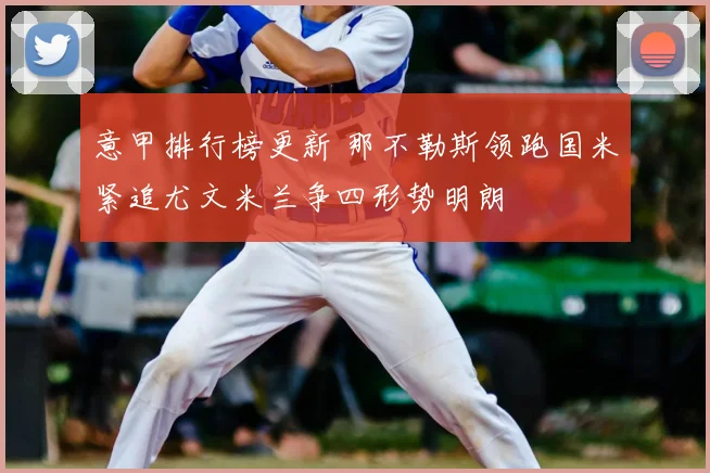 意甲排行榜更新 那不勒斯领跑国米紧追尤文米兰争四形势明朗