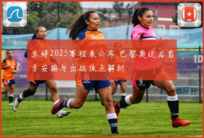 朱婷2025赛程表公布 巴黎奥运后首季安排与出战焦点解析
