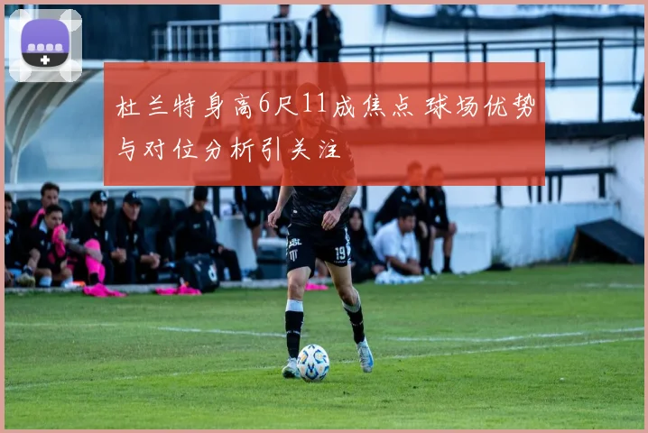 杜兰特身高6尺11成焦点 球场优势与对位分析引关注