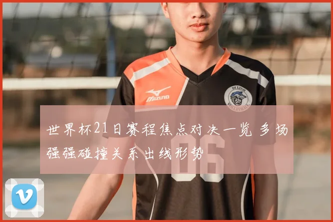 世界杯21日赛程焦点对决一览 多场强强碰撞关系出线形势