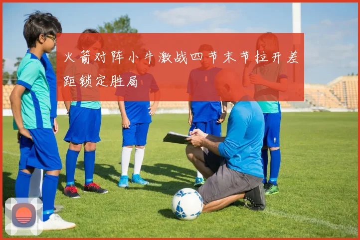 火箭对阵小牛激战四节末节拉开差距锁定胜局