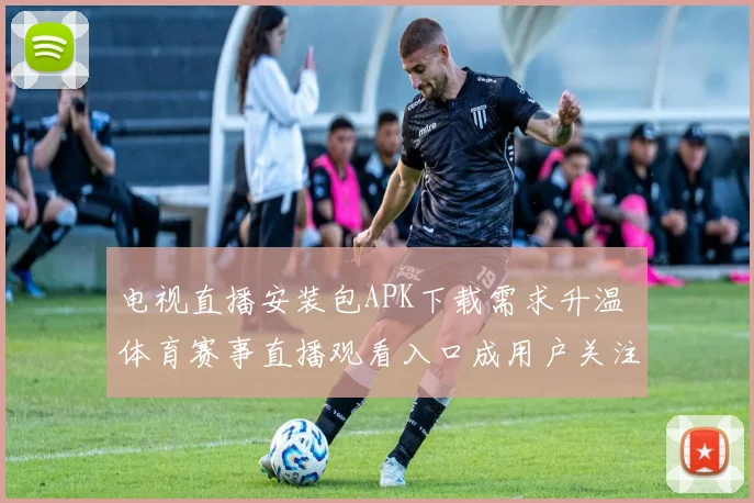 电视直播安装包APK下载需求升温 体育赛事直播观看入口成用户关注焦点