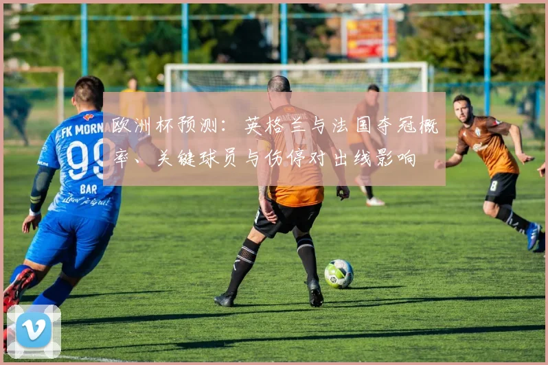 欧洲杯预测：英格兰与法国夺冠概率、关键球员与伤停对出线影响
