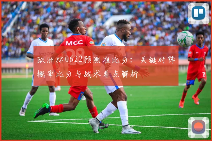 欧洲杯0622预测准比分：关键对阵概率比分与战术看点解析