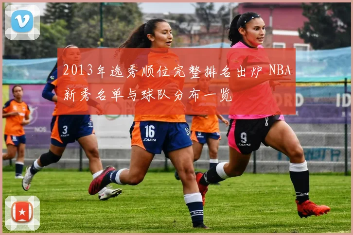 2013年选秀顺位完整排名出炉 NBA新秀名单与球队分布一览