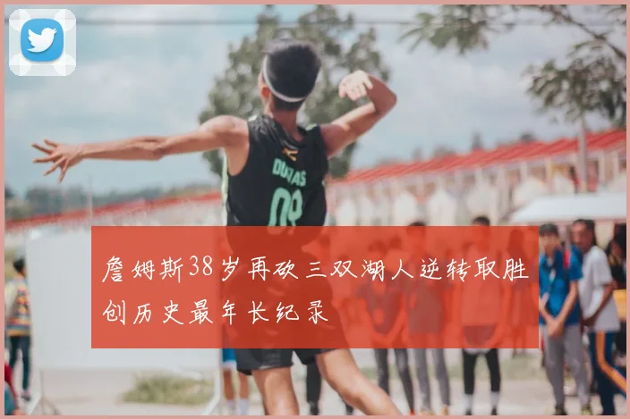 詹姆斯38岁再砍三双湖人逆转取胜创历史最年长纪录