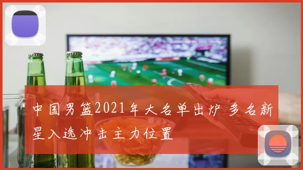 中国男篮2021年大名单出炉 多名新星入选冲击主力位置