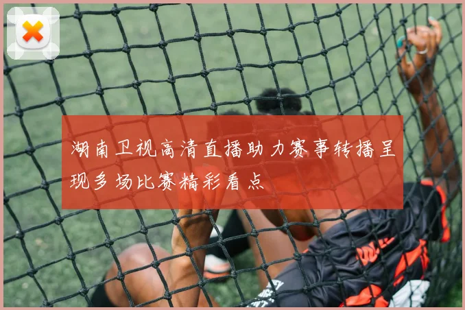 湖南卫视高清直播助力赛事转播呈现多场比赛精彩看点