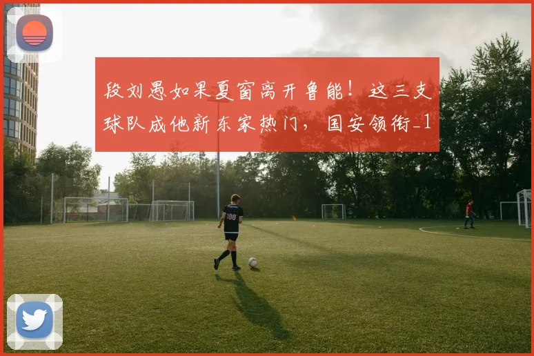 段刘愚如果夏窗离开鲁能！这三支球队成他新东家热门，国安领衔_1