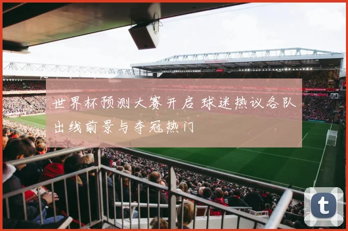 世界杯预测大赛开启 球迷热议各队出线前景与夺冠热门