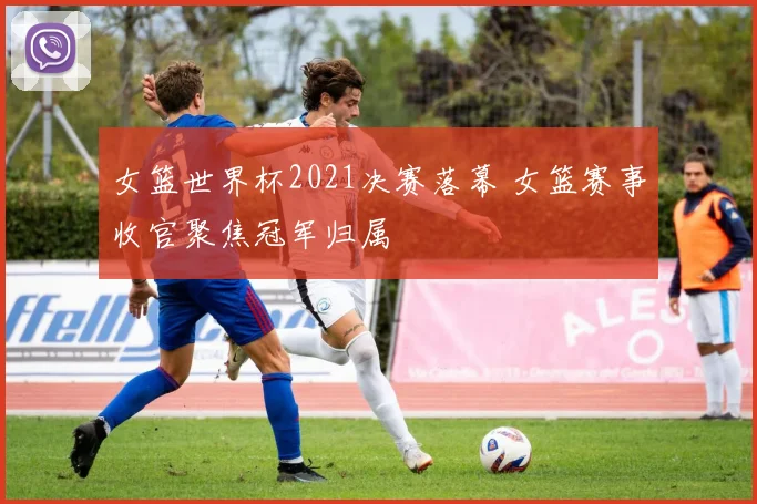 女篮世界杯2021决赛落幕 女篮赛事收官聚焦冠军归属