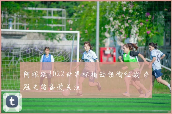 阿根廷2022世界杯梅西领衔征战 夺冠之路备受关注