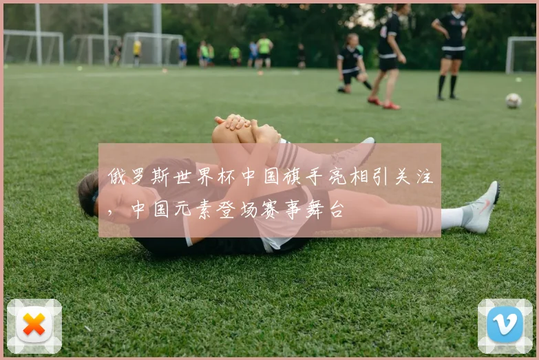 俄罗斯世界杯中国旗手亮相引关注,中国元素登场赛事舞台