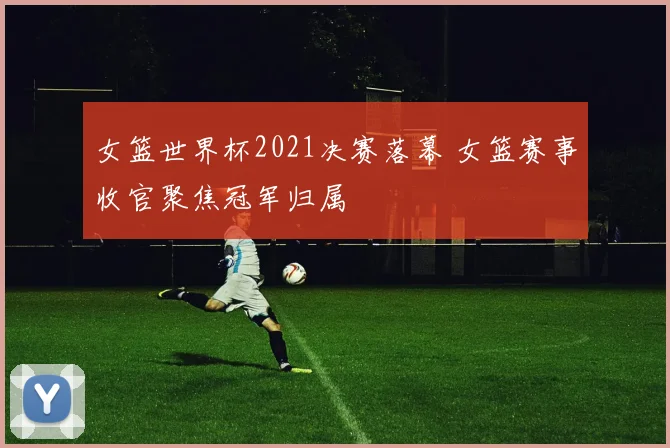 女篮世界杯2021决赛落幕 女篮赛事收官聚焦冠军归属