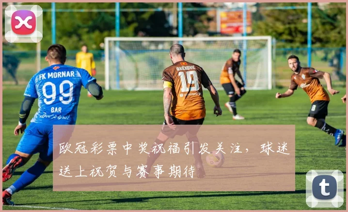 欧冠彩票中奖祝福引发关注,球迷送上祝贺与赛事期待